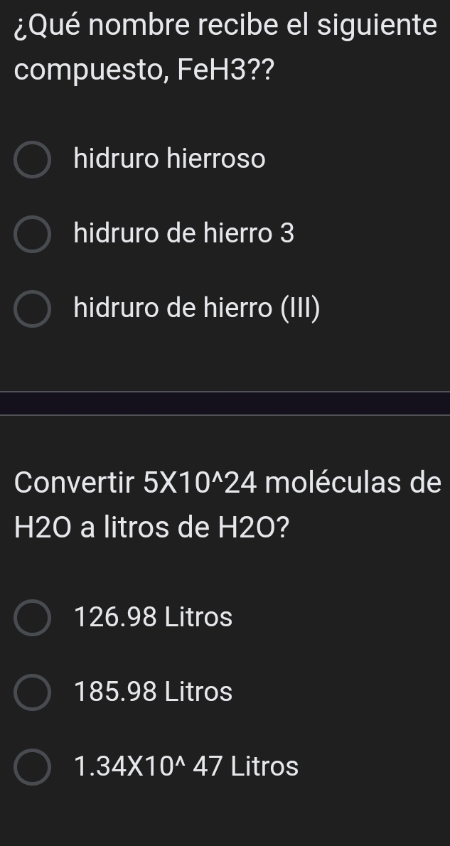 ¿Qué nombre recibe el siguiente
compuesto, FeH3??
hidruro hierroso
hidruro de hierro 3
hidruro de hierro (III)
Convertir 5* 10^(wedge)24 moléculas de
H2O a litros de H2O?
126.98 Litros
185.98 Litros
1.34* 10^(wedge)47 Litros