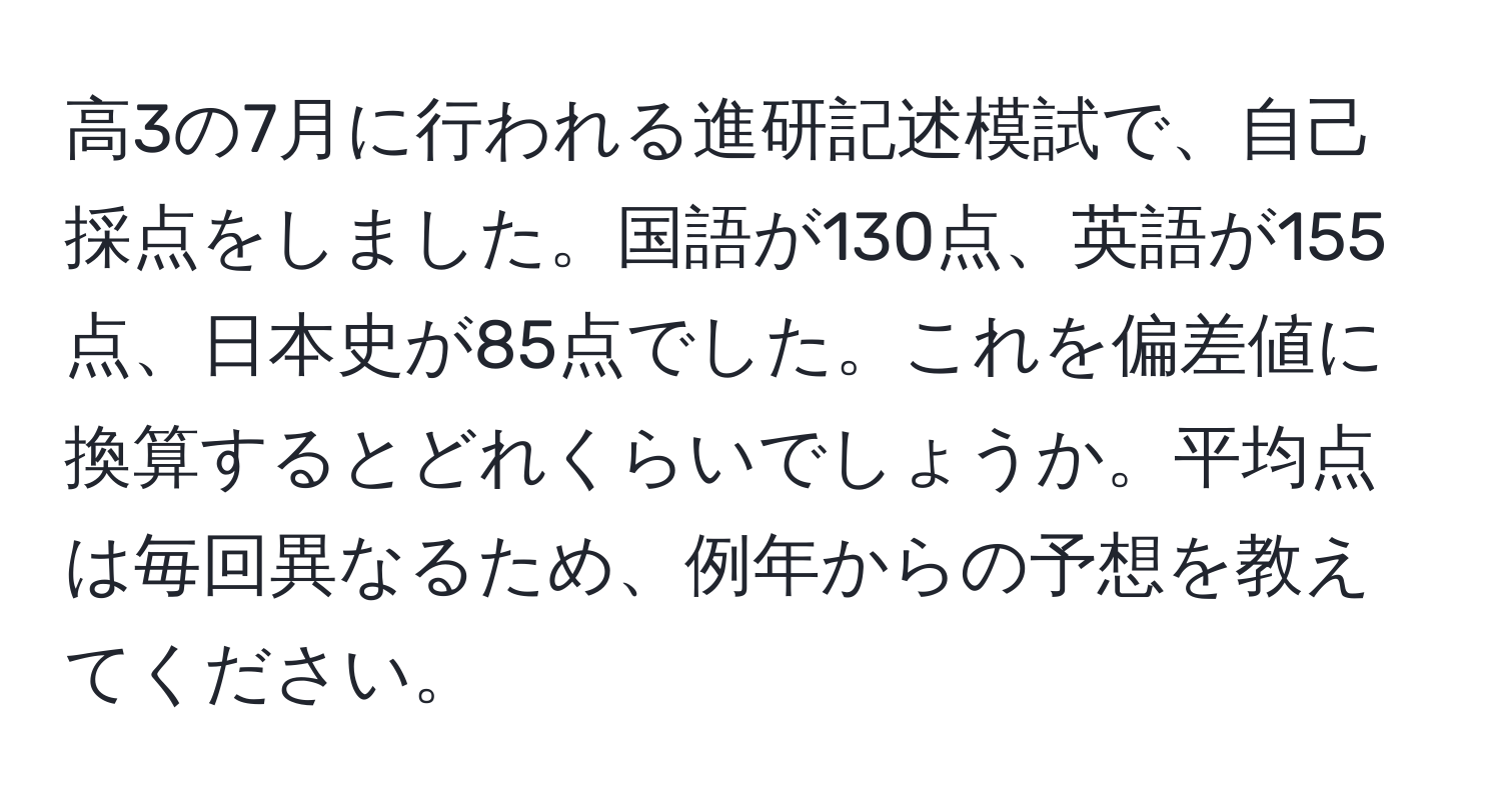 高3の7月に行われる進研記述模試で、自己採点をしました。国語が130点、英語が155点、日本史が85点でした。これを偏差値に換算するとどれくらいでしょうか。平均点は毎回異なるため、例年からの予想を教えてください。