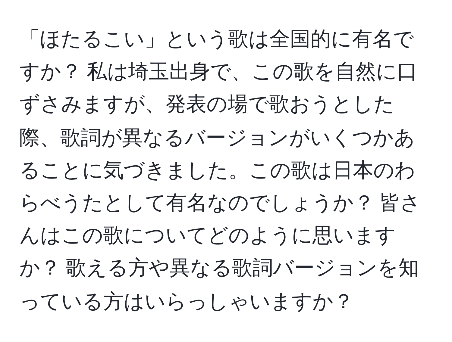 「ほたるこい」という歌は全国的に有名ですか？ 私は埼玉出身で、この歌を自然に口ずさみますが、発表の場で歌おうとした際、歌詞が異なるバージョンがいくつかあることに気づきました。この歌は日本のわらべうたとして有名なのでしょうか？ 皆さんはこの歌についてどのように思いますか？ 歌える方や異なる歌詞バージョンを知っている方はいらっしゃいますか？