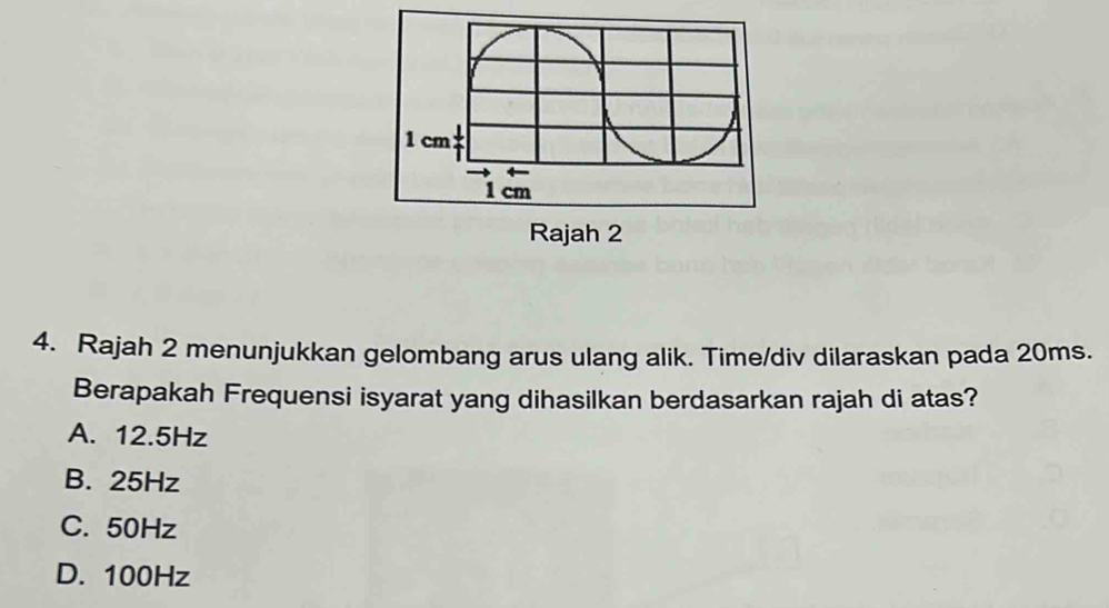 Rajah 2 menunjukkan gelombang arus ulang alik. Time/div dilaraskan pada 20ms.
Berapakah Frequensi isyarat yang dihasilkan berdasarkan rajah di atas?
A. 12.5Hz
B. 25Hz
C. 50Hz
D. 100Hz