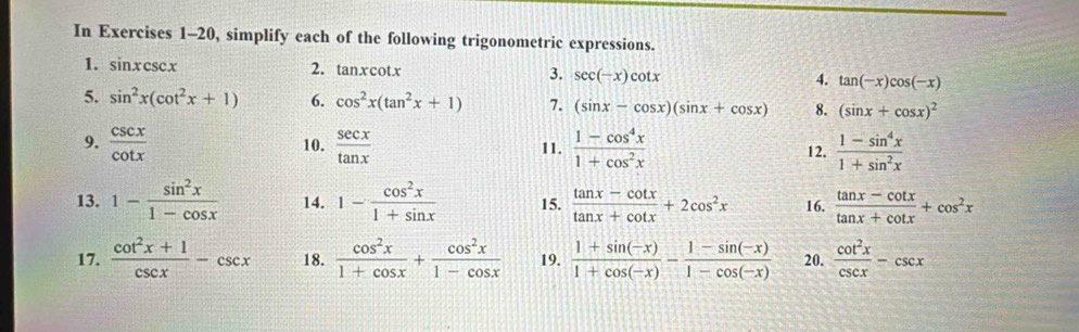 In Exercises 1-20, simplify each of the following trigonometric expressions. 
1. sin xcsc x
2. tan xcot x 3. sec (-x)cot x 4. tan (-x)cos (-x)
5. sin^2x(cot^2x+1) 6. cos^2x(tan^2x+1) 7. (sin x-cos x)(sin x+cos x) 8. (sin x+cos x)^2
9.  csc x/cot x  10.  sec x/tan x  11.  (1-cos^4x)/1+cos^2x  12.  (1-sin^4x)/1+sin^2x 
13. 1- sin^2x/1-cos x  14. 1- cos^2x/1+sin x  15.  (tan x-cot x)/tan x+cot x +2cos^2x 16.  (tan x-cot x)/tan x+cot x +cos^2x
17.  (cot^2x+1)/csc x -csc x 18.  cos^2x/1+cos x + cos^2x/1-cos x  19.  (1+sin (-x))/1+cos (-x) - (1-sin (-x))/1-cos (-x)  20.  cot^2x/csc x -csc x