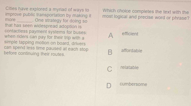 Cities have explored a myriad of ways to Which choice completes the text with the
improve public transportation by making it most logical and precise word or phrase?
more _. One strategy for doing so
that has seen widespread adoption is
contactless payment systems for buses:
when riders can pay for their trip with a A efficient
simple tapping motion on board, drivers
can spend less time paused at each stop B affordable
before continuing their routes.
C relatable
D cumbersome