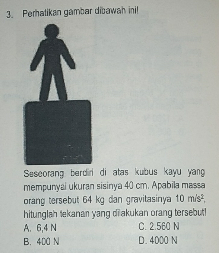 Perhatikan gambar dibawah ini!
Seseorang berdiri di atas kubus kayu yang
mempunyai ukuran sisinya 40 cm. Apabila massa
orang tersebut 64 kg dan gravitasinya 10m/s^2, 
hitunglah tekanan yang dilakukan orang tersebut!
A. 6,4 N C. 2.560 N
B. 400 N D. 4000 N