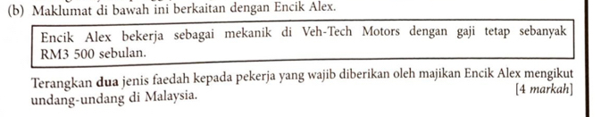 Maklumat di bawah ini berkaitan dengan Encik Alex. 
Encik Alex bekerja sebagai mekanik di Veh-Tech Motors dengan gaji tetap sebanyak
RM3 500 sebulan. 
Terangkan dua jenis faedah kepada pekerja yang wajib diberikan oleh majikan Encik Alex mengikut 
undang-undang di Malaysia. 
[4 markah]