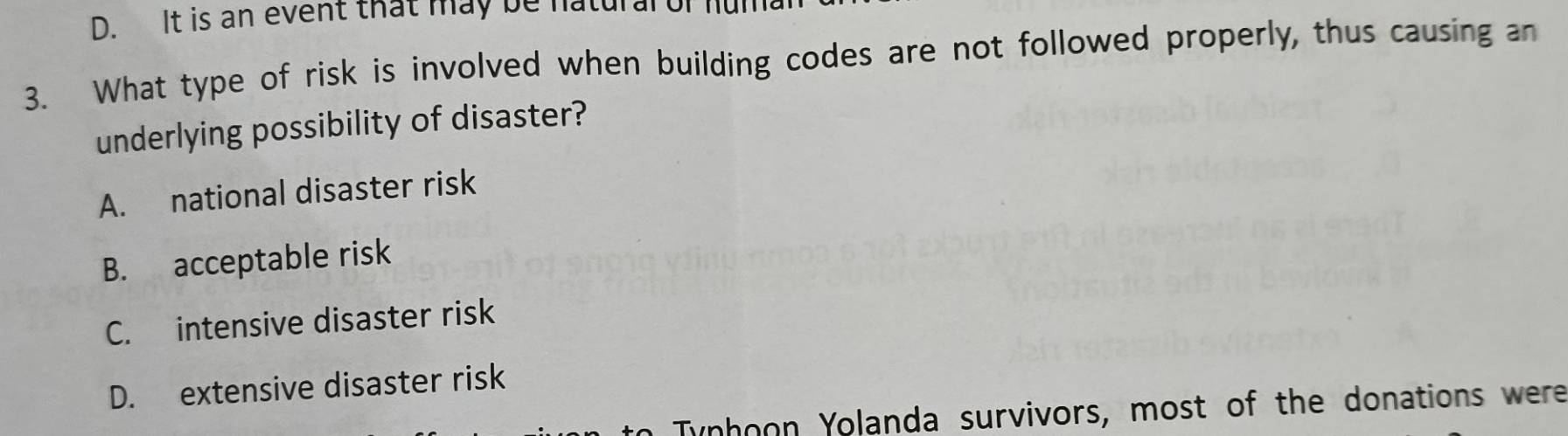 It is an event that may be natural of ful
3. What type of risk is involved when building codes are not followed properly, thus causing an
underlying possibility of disaster?
A. national disaster risk
B. acceptable risk
C. intensive disaster risk
D. extensive disaster risk
Tynhoon Yolanda survivors, most of the donations were