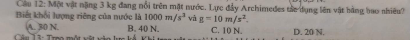 Một vật nặng 3 kg đang nổi trên mặt nước. Lực đẩy Archimedes tác dụng lên vật bằng bao nhiêu?
Biết khối lượng riêng của nước là 1000m/s^3 và g=10m/s^2.
A. 30 N. B. 40 N. C. 10 N. D. 20 N.
Câu 13 : Treo một vật vào lực