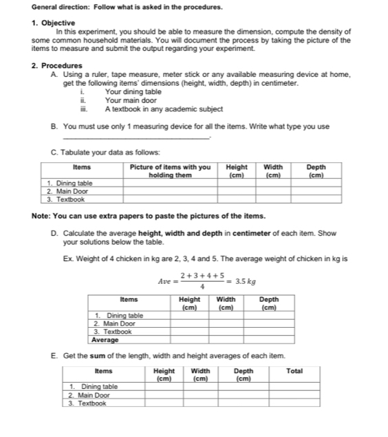 General direction: Follow what is asked in the procedures. 
1. Objective 
In this experiment, you should be able to measure the dimension, compute the density of 
some common household materials. You will document the process by taking the picture of the 
items to measure and submit the output regarding your experiment. 
2. Procedures 
A. Using a ruler, tape measure, meter stick or any available measuring device at home, 
get the following items' dimensions (height, width, depth) in centimeter. 
i. Your dining table 
i. Your main door 
ⅲ. A textbook in any academic subject 
B. You must use only 1 measuring device for all the items. Write what type you use 
_ 
C. Tabulate your data as follows: 
Note: You can use extra papers to paste the pictures of the items. 
D. Calculate the average height, width and depth in centimeter of each item. Show 
your solutions below the table. 
Ex. Weight of 4 chicken in kg are 2, 3, 4 and 5. The average weight of chicken in kg is
Ave= (2+3+4+5)/4 =3.5kg
E. Get the sum of the length, width and height averages of each item.