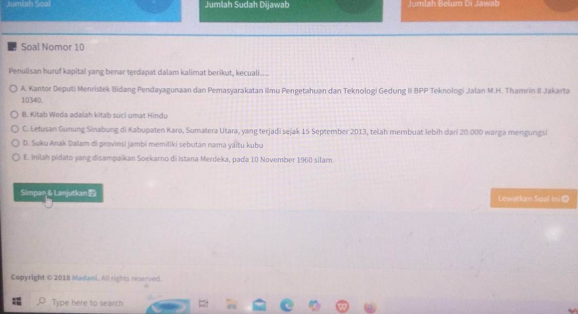 Juniah Soal Jumlah Sudah Dijawab Jumlah Belum Di Jawab
Soal Nomor 10
Penulisan huruf kapital yang benar terdapat dalam kalimat berikut, kecuali....
A. Kantor Deputi Menristek Bidang Pendayagunaan dan Pemasyarakatan Ilmu Pengetahuan dan Teknologi Gedung II BPP Teknologi Jalan M.H. Thamrin 8 Jakarta
10340.
B. Kitab Weda adalah kitab suci umat Hindu
C. Letusan Gunung Sinabung di Kabupaten Karo, Sumatera Utara, yang terjadi sejak 15 September 2013, telah membuat lebih dari 20.000 warga mengungsi
D. Suku Anak Dalam di provinsi jambi memiliki sebutan nama yaïtu kubu
E. Inilah pidato yang disampaikan Soekarno di Istana Merdeka, pada 10 November 1960 silam.
Simpan&Lanjutkan
Lewatkan Soal Ini Ω
Copyright © 2018 Madani, All rights reserved.
Type here to search