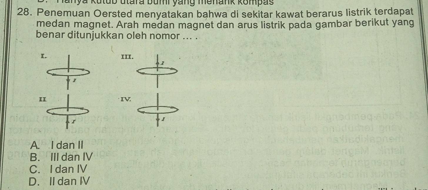 Manya Kutub utara bumi yang menank kompas
28. Penemuan Oersted menyatakan bahwa di sekitar kawat berarus listrik terdapat
medan magnet. Arah medan magnet dan arus listrik pada gambar berikut yang
benar ditunjukkan oleh nomor ... .
K. xII.
2
IV
x
A. I dan II
B. III dan IV
C. I dan IV
D. II dan IV