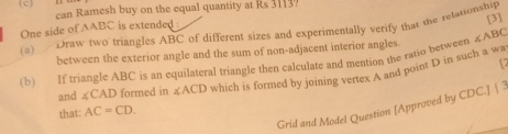 can Ramesh buy on the equal quantity at Rs 3113. 
One side of AABC is extended 
(a) Draw two triangles ABC of different sizes and experimentally verify that the relasionship [3] 
between the exterior angle and the sum of non-adjacent interior angles. 
(b) If triangle ABC is an equilateral triangle then calculate and mention the ratio between ∠ ABC
12 
and ∠ CAD formed in ∠ ACD which is formed by joining vertex A and point D in such a wa 
Grid and Model Question [Approved by CDC.] | 3 
that: AC=CD.