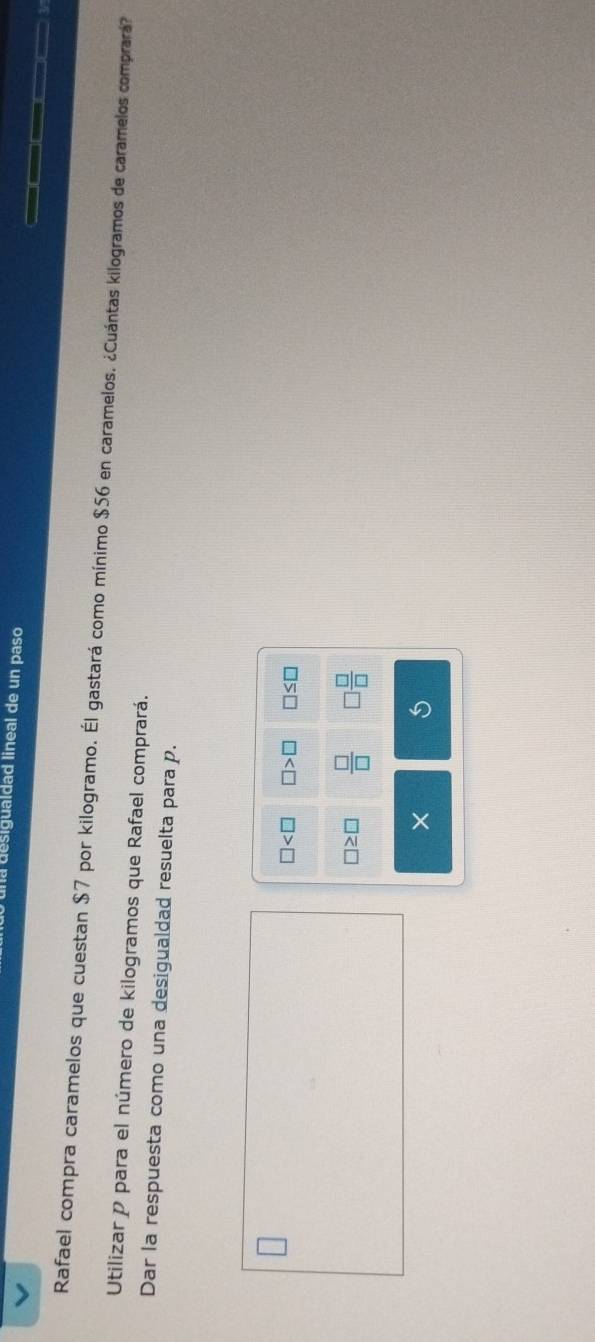 a desigualdad lineal de un paso 
Rafael compra caramelos que cuestan $7 por kilogramo. Él gastará como mínimo $56 en caramelos. ¿Cuántas kilogramos de caramelos comprará? 
Utilizar p para el número de kilogramos que Rafael comprará. 
Dar la respuesta como una desigualdad resuelta para p.
□ □ >□ □ ≤ □
□ ≥ □  □ /□    □ /□  
× 5