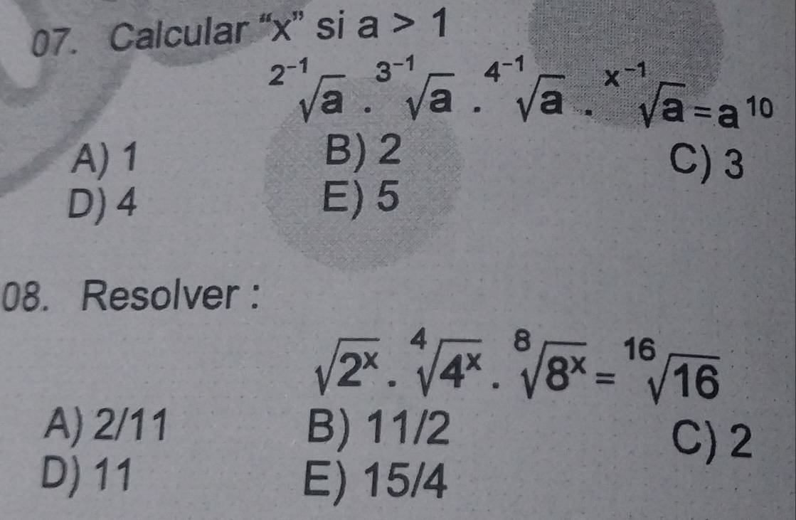 Calcular “ x ” si a>1
sqrt[2^(-1)](a).sqrt[3^(-1)](a).sqrt [4^(-1)sqrt(a).^x^(-1)sqrt(a)=a^(10)
A) 1 B) 2
C) 3
D) 4 E) 5
08. Resolver :
sqrt(2^x)· sqrt[4](4^x)· sqrt[8](8^x)=sqrt[16](16)
A) 2/11 B) 11/2
C) 2
D) 11 E) 15/4