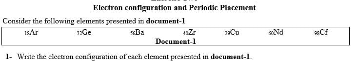 Electron configuration and Periodic Placement 
Consider the following elements presented in document -1
18Ar 32Ge 56Ba 40Zr 29Cu 60Nd 98Cf 
Document-1 
1- Write the electron configuration of each element presented in document -1.