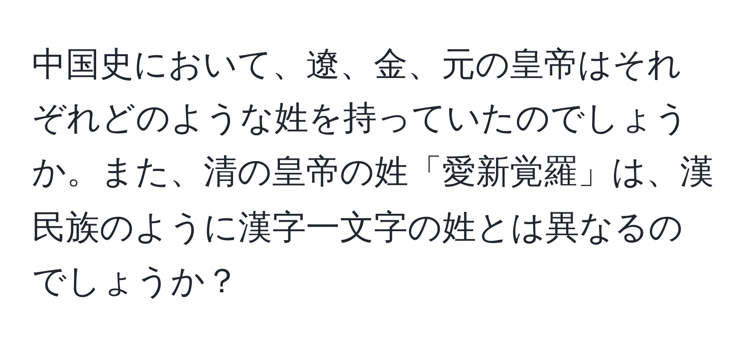 中国史において、遼、金、元の皇帝はそれぞれどのような姓を持っていたのでしょうか。また、清の皇帝の姓「愛新覚羅」は、漢民族のように漢字一文字の姓とは異なるのでしょうか？