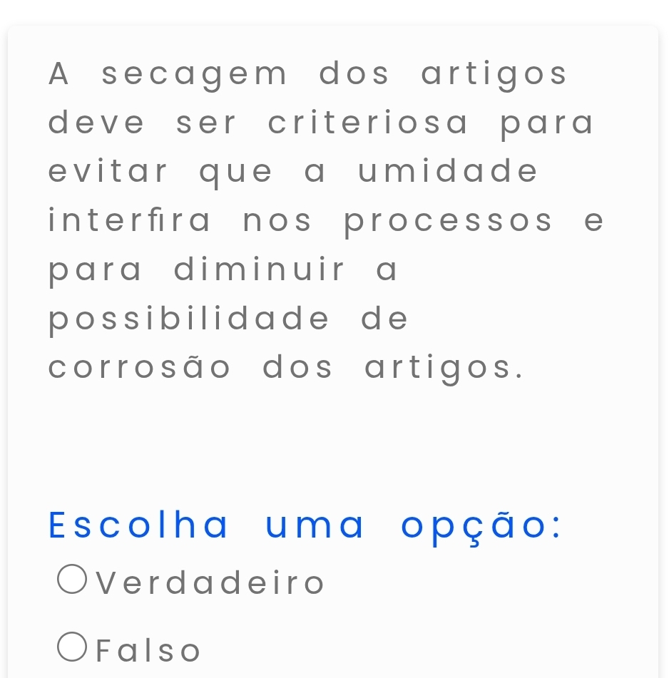 A secagem dos artigos
deve ser criteriosa para 
evitar que a umidade 
i nte r fir a n os proce sso s e 
para diminuir a
poss ibil i dad e d e 
corrosão dos artigos.
Escolha uma opção:
Verdadeiro
Falso