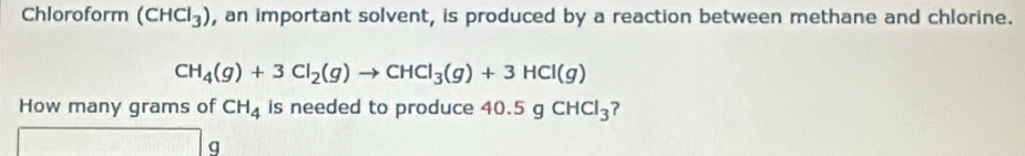 Chloroform (CHCl_3) , an important solvent, is produced by a reaction between methane and chlorine.
CH_4(g)+3Cl_2(g)to CHCl_3(g)+3HCl(g)
How many grams of CH_4 is needed to produce 40.5gCHCl_3
g