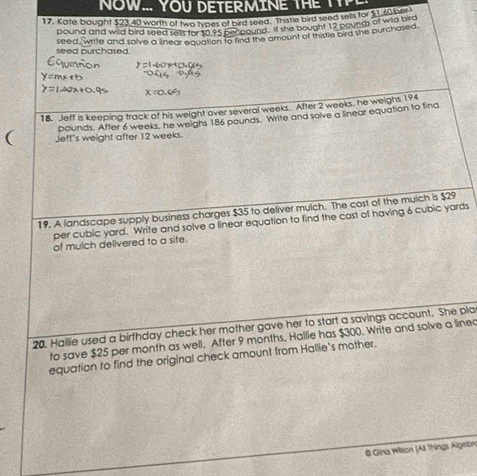 NOW... YOU DETERMINE THE TTPE 
17. Kate bought $23.40 worth of two types of bird seed. Thistle bird seed sells for $1.60 er
pound and wild bird seed sells for $0.95 per pound. If she bought 12 pounds of wild bird 
seed, write and solve a linear equation to find the amount of thistle bird she purchased. 
seed purchased. 
18. Jeff is keeping track of his weight over several weeks. After 2 weeks, he weighs 194
pounds. After 6 weeks, he weighs 186 pounds. Write and solve a linear equation to find 
( Jeff's weight after 12 weeks. 
19. A landscape supply business charges $35 to deliver mulch. The cost of the mulch is $29
per cubic yard. Write and solve a linear equation to find the cost of having 6 cubic yards
of mulch delivered to a site. 
20. Hallie used a birthday check her mother gave her to start a savings account. She pla 
to save $25 per month as well. After 9 months, Hallie has $300. Write and solve a lined 
equation to find the original check amount from Hallie's mother. 
@ Gina Wilson (All Things Algebr