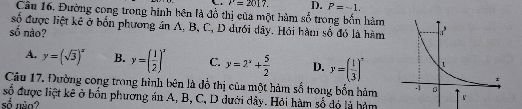 P=2017.
D. P=-1.
Câu 16. Đường cong trong hình bên là đồ thị của một hàm số trong bốn hàm
số được liệt kê ở bốn phương án A, B, C, D dưới đây. Hỏi hàm số đó là hàm
số nào?
A. y=(sqrt(3))^x B. y=( 1/2 )^x y=2^x+ 5/2  y=( 1/3 )^x
C.
D.
Câu 17. Đường cong trong hình bên là đồ thị của một hàm số trong bốn hàm
số được liệt kê ở bốn phương án A, B, C, D dưới đây. Hỏi hàm số đó là hàm
số nào?