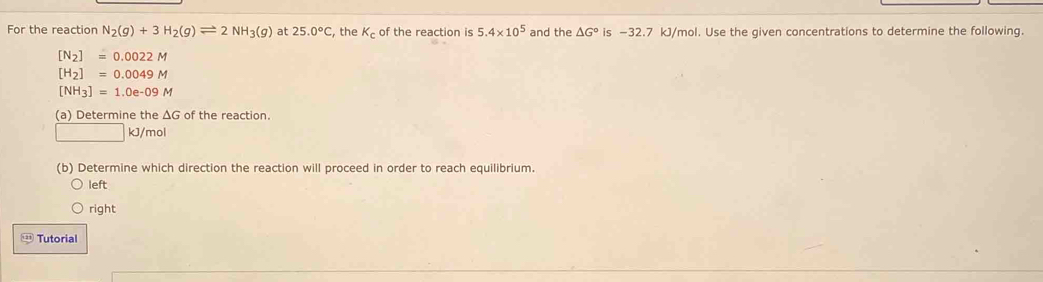 For the reaction N_2(g)+3H_2(g)leftharpoons 2NH_3(g) at 25.0°C , the K_c of the reaction is 5.4* 10^5 and the △ G° is −32.7 kJ/mol. Use the given concentrations to determine the following
[N_2]=0.0022M
[H_2]=0.0049M
[NH_3]=1.0e-09M
(a) Determine the ΔG of the reaction.
□  kJ/mol
(b) Determine which direction the reaction will proceed in order to reach equilibrium
left
right
Tutorial