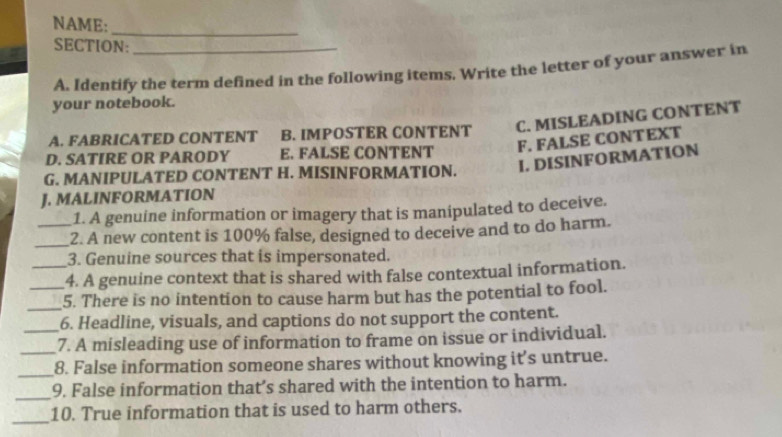 NAME:_
SECTION:
A. Identify the term defined in the following items. Write the letter of your answer in
your notebook.
A. FABRICATED CONTENT B. IMPOSTER CONTENT C. MISLEADING CONTENT
F. FALSE CONTEXT
D. SATIRE OR PARODY E. FALSE CONTENT
G. MANIPULATED CONTENT H. MISINFORMATION. I. DISINFORMATION
J. MALINFORMATION
1. A genuine information or imagery that is manipulated to deceive.
_2. A new content is 100% false, designed to deceive and to do harm.
3. Genuine sources that is impersonated.
_4. A genuine context that is shared with false contextual information.
_
_5. There is no intention to cause harm but has the potential to fool.
6. Headline, visuals, and captions do not support the content.
_7. A misleading use of information to frame on issue or individual.
_
8. False information someone shares without knowing it's untrue.
_9. False information that’s shared with the intention to harm.
_
10. True information that is used to harm others.