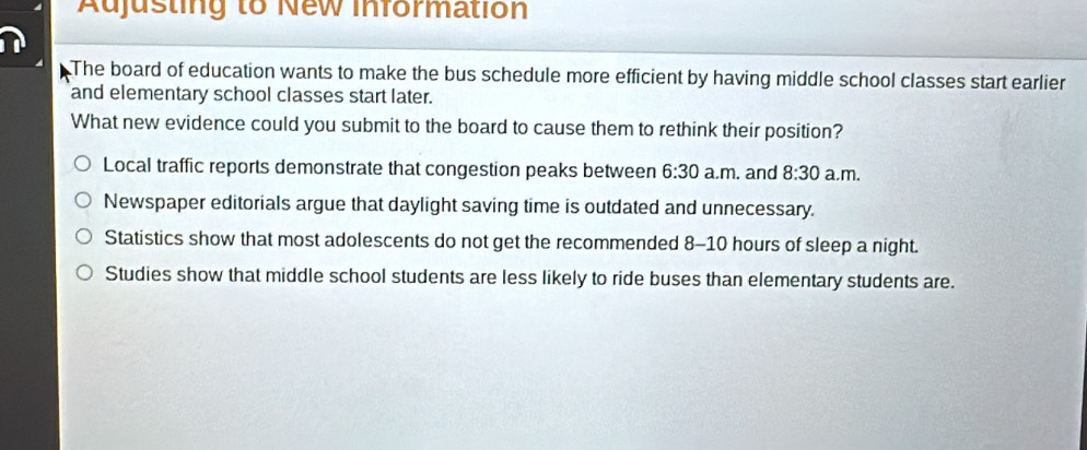 Adjusting to New information
The board of education wants to make the bus schedule more efficient by having middle school classes start earlier
and elementary school classes start later.
What new evidence could you submit to the board to cause them to rethink their position?
Local traffic reports demonstrate that congestion peaks between 6:30 a.m. and 8:30 a.m.
Newspaper editorials argue that daylight saving time is outdated and unnecessary.
Statistics show that most adolescents do not get the recommended 8-10 hours of sleep a night.
Studies show that middle school students are less likely to ride buses than elementary students are.