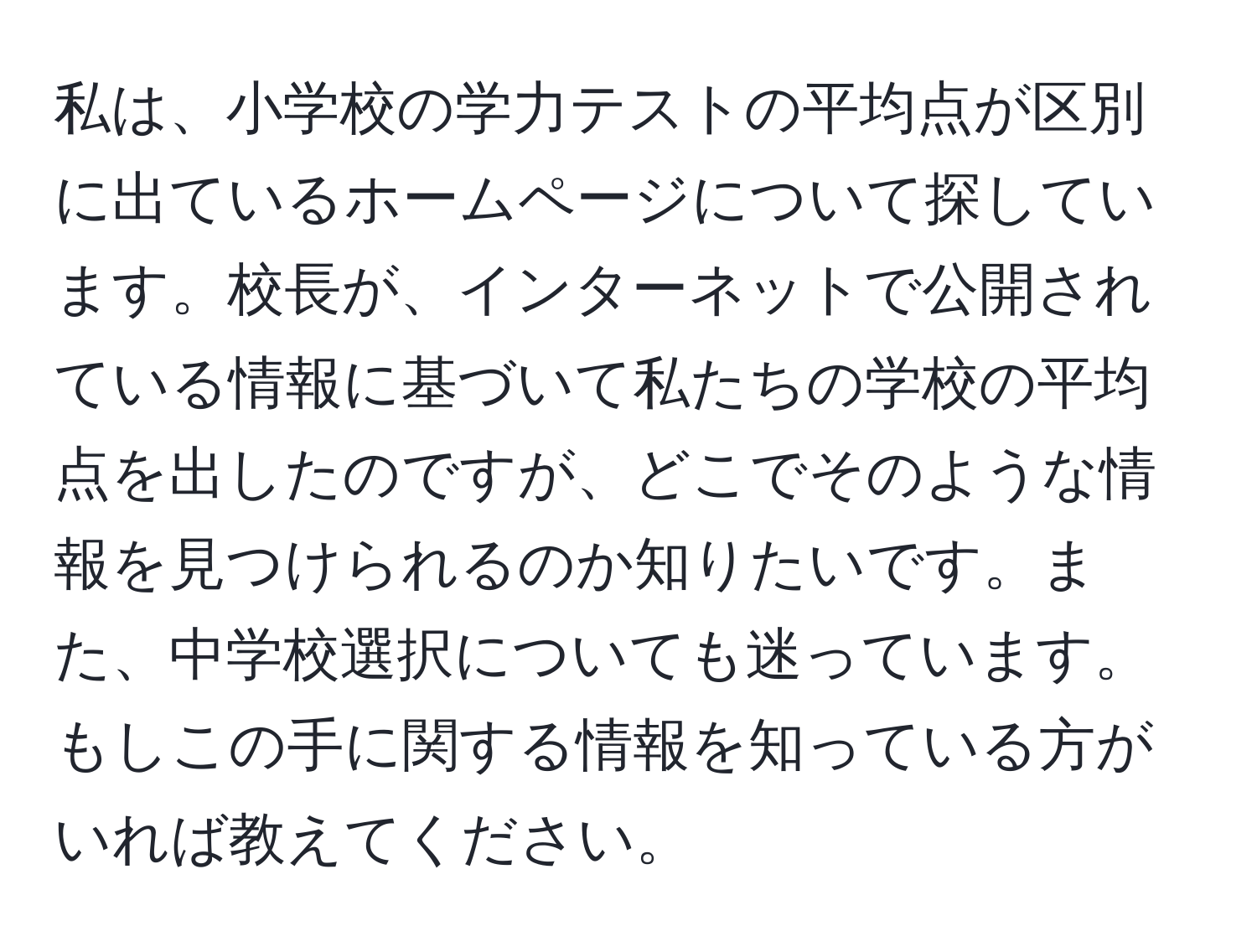 私は、小学校の学力テストの平均点が区別に出ているホームページについて探しています。校長が、インターネットで公開されている情報に基づいて私たちの学校の平均点を出したのですが、どこでそのような情報を見つけられるのか知りたいです。また、中学校選択についても迷っています。もしこの手に関する情報を知っている方がいれば教えてください。