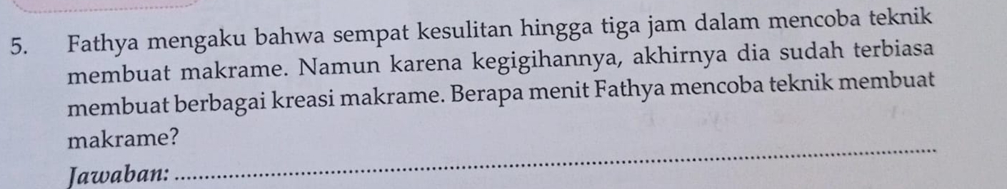 Fathya mengaku bahwa sempat kesulitan hingga tiga jam dalam mencoba teknik 
membuat makrame. Namun karena kegigihannya, akhirnya dia sudah terbiasa 
membuat berbagai kreasi makrame. Berapa menit Fathya mencoba teknik membuat 
makrame? 
Jawaban: 
_