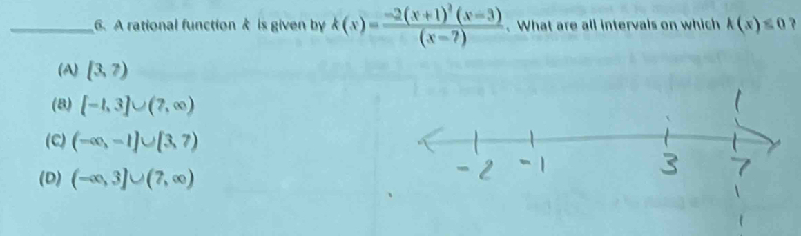 A rational function k is given by k(x)=frac -2(x+1)^2(x-3)(x-7). What are all intervals on which k(x)≤ 0 ?
(A) (3,7)
(8) [-1,3]∪ (7,∈fty )
(C) (-∈fty ,-1]∪ [3,7)
(D) (-∈fty ,3]∪ (7,∈fty )