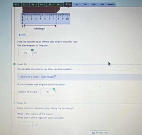 φ ノ a / 9 / “ G x 
0 Z=m 
First, we need to read off the side length from the ruler. 
Use the diagram to help you.
7.5 cm
Step 2 / 4
To calculate the volume, we then use the equation.
volume of a cube = (side length)
Substitute the side length into the equation 
volume of a cube = - 75 3
Step 3 / 4
Carry out your calculation by cubing the side length. 
What is the volume of the cube? 
Write down all the digits on your calculator.
□ cm^3
Perindin Table