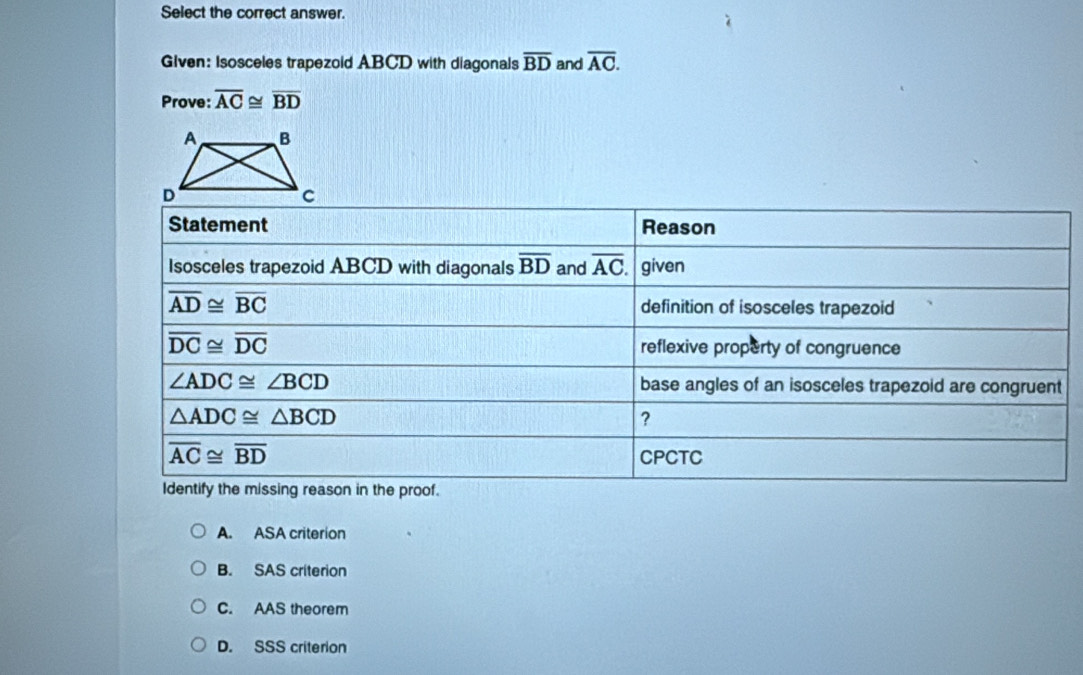 Select the correct answer.
Given: Isosceles trapezoid ABCD with diagonals overline BD and overline AC.
Prove: overline AC≌ overline BD
A. ASA criterion
B. SAS criterion
C. AAS theorem
D. SSS criterion