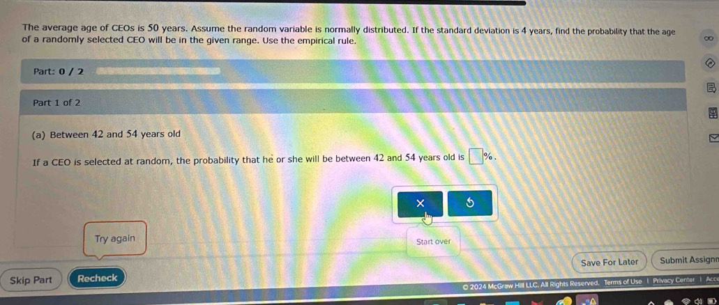 The average age of CEOs is 50 years. Assume the random variable is normally distributed. If the standard deviation is 4 years, find the probability that the age ∞
of a randomly selected CEO will be in the given range. Use the empirical rule. 
Part: 0 / 2 
Part 1 of 2 
(a) Between 42 and 54 years old 
If a CEO is selected at random, the probability that he or she will be between 42 and 54 years old is □ %. 
× 5
Try again 
Start over 
Skip Part Recheck Save For Later Submit Assignn 
© 2024 McGraw Hill LLC, All Rights Reserved. Terms of Use 1 Privacy Center 1 Acce