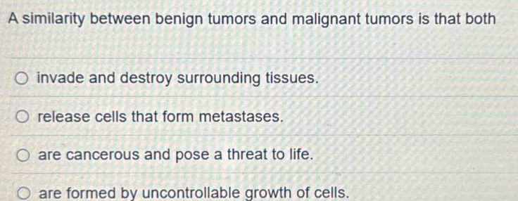 A similarity between benign tumors and malignant tumors is that both
invade and destroy surrounding tissues.
release cells that form metastases.
are cancerous and pose a threat to life.
are formed by uncontrollable growth of cells.