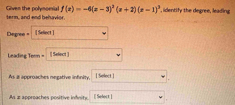 Given the polynomial f(x)=-6(x-3)^2(x+2)(x-1)^2 , identify the degree, leading 
term, and end behavior.
Degree = [ Select ] 
Leading Term = [ Select ] 
As x approaches negative infinity, [ Select ] 
As x approaches positive infinity, [ Select ]