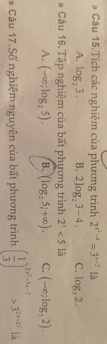 # Câu 15. Tích các nghiệm của phương trình 2^(x^2)-4=3^(x-2) là
A. log _23. B. 2log _23-4. C. log _32. 
* Câu 16. Tập nghiệm của bất phương trình 2^x<5la</tex>
A. (-∈fty ;log _25). B. (log _25;+∈fty ). C. (-∈fty ;log _52). 
* Câu 17.Số nghiệm nguyên của bất phương trình ( 1/3 )^2x^2-3x-7>3^(2x-21) là