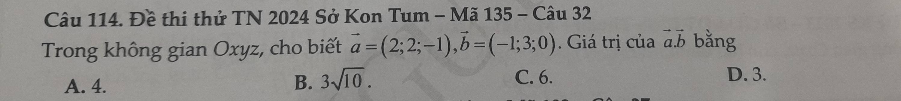 Đề thi thử TN 2024 Sở Kon Tum - Mã 135 - Câu 32
Trong không gian Oxyz, cho biết vector a=(2;2;-1), vector b=(-1;3;0). Giá trị của vector a.vector b bằng
A. 4. B. 3sqrt(10).
C. 6. D. 3.