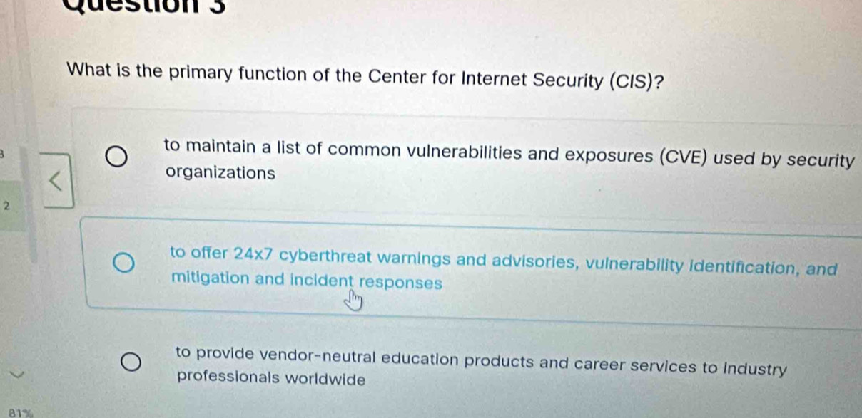 What is the primary function of the Center for Internet Security (CIS)?
to maintain a list of common vulnerabilities and exposures (CVE) used by security
organizations
2
to offer 24x7 cyberthreat warnings and advisories, vulnerability identification, and
mitigation and incident responses
to provide vendor-neutral education products and career services to industry
professionals worldwide
81%