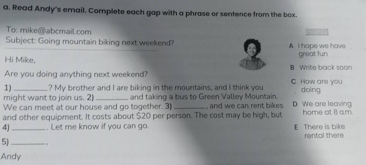 Read Andy’s email. Complete each gap with a phrase or sentence from the box.
To: mike@abcmail.com ' ' 
Subject: Going mountain biking next weekend?
_
A I hope we have
great fun
Hi Mike,
B Write back soon
Are you doing anything next weekend?
C How are you
1)_ ? My brother and I are biking in the mountains, and I think you
doing
might want to join us. 2) _and taking a bus to Green Valley Mountain.
We can meet at our house and go together. 3) _, and we can rent bikes D We are leaving
and other equipment. It costs about $20 per person. The cost may be high, but home at 8 a.m.
4)_ . Let me know if you can go. E There is bike
rental there
5)_
,
Andy