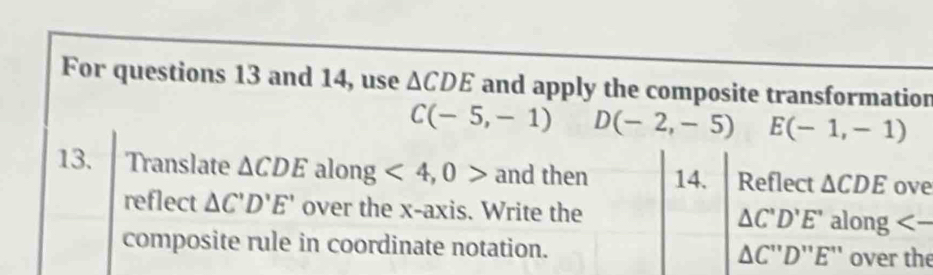 For questions 13 and 14, use △ CDE and apply the composite transformation
C(-5,-1) D(-2,-5) E(-1,-1)
13. Translate △ CDE along <4,0> and then 14. Reflect △ CDE ove 
reflect △ C'D'E' over the x-axis. Write the △ C'D'E' along <-</tex> 
composite rule in coordinate notation. △ C''D''E'' over the