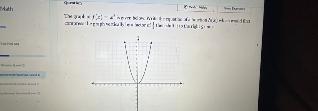 Question ⊙ Watch Video Show Examples 
Math 
The graph of f(x)=x^2 is given below. Write the equation of a function h(x) which would first 
compress the graph vertically by a factor of  1/2  then shift it to the right 5 units. 
T 
4 at 9:20 AM 
Division (Lavel 2) 
ansformed Function (Level 2) 
andurred Function (Level 2) 
fsemed Function (Level 2)