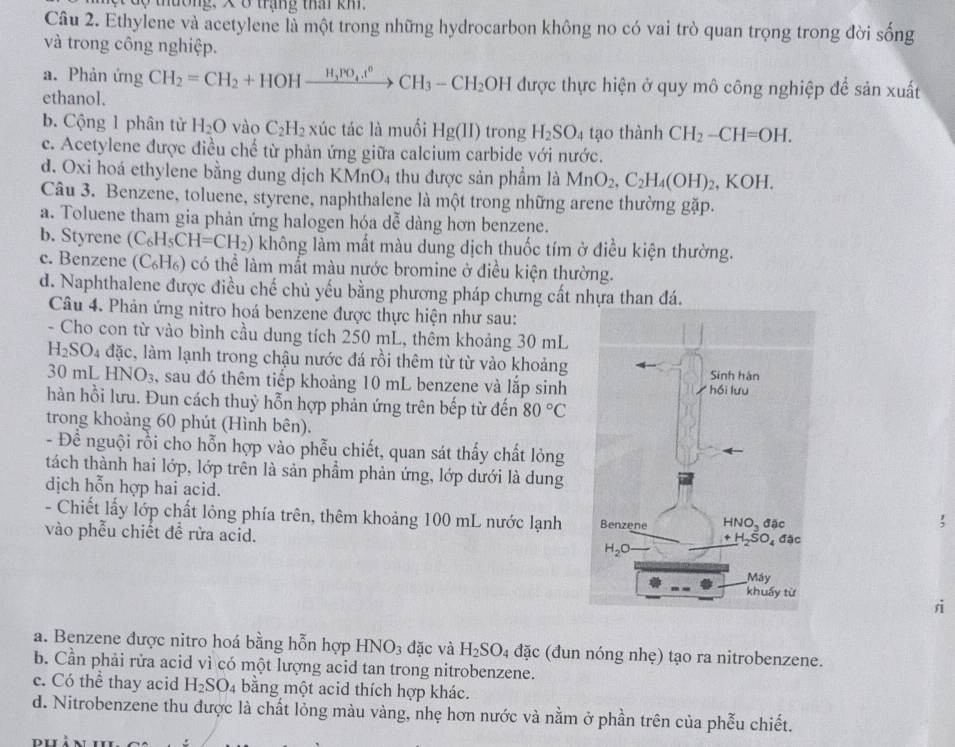 ộ  tường, X 8 trạng tha km
Câu 2. Ethylene và acetylene là một trong những hydrocarbon không no có vai trò quan trọng trong đời sống
và trong công nghiệp.
a. Phản ứng CH_2=CH_2+HOHxrightarrow H_3PO_4.t^0CH_3-CH_2OH được thực hiện ở quy mô công nghiệp để sản xuất
ethanol.
b. Cộng 1 phân tử H_2O vào C_2H_2 xúc tác là muối Hg(II) trong H_2SO_4 tạo thành CH_2-CH=OH.
c. Acetylene được điều chế từ phản ứng giữa calcium carbide với nước.
d. Oxi hoá ethylene bằng dung dịch KMnO_4 thu được sản phẩm là MnO_2,C_2H_4(OH)_2 , KOH.
Câu 3. Benzene, toluene, styrene, naphthalene là một trong những arene thường gặp.
a. Toluene tham gia phản ứng halogen hóa dễ dàng hơn benzene.
b. Styrene (C_6H_5CH=CH_2) không làm mất màu dung dịch thuốc tím ở điều kiện thường.
c. Benzene (C_6H_6) có thể làm mất màu nước bromine ở điều kiện thường.
d. Naphthalene được điều chế chủ yếu bằng phương pháp chưng cất nhựa than đá.
Câu 4. Phản ứng nitro hoá benzene được thực hiện như sau:
- Cho con từ vào bình cầu dung tích 250 mL, thêm khoảng 30 mL
H_2SO_4 đặc, làm lạnh trong chậu nước đá rồi thêm từ từ vào khoảng
30 mL HNO_3 , sau đó thêm tiếp khoảng 10 mL benzene và lắp sinh
hàn hồi lưu. Đun cách thuỷ hỗn hợp phản ứng trên bếp từ đến 80°C
trong khoảng 60 phút (Hình bên).
- Đề nguội rồi cho hỗn hợp vào phễu chiết, quan sát thấy chất lỏng
tách thành hai lớp, lớp trên là sản phẩm phản ứng, lớp dưới là dung
dịch hỗn hợp hai acid. ;
- Chiết lấy lớp chất lỏng phía trên, thêm khoảng 100 mL nước lạnh 
vào phễu chiết đễ rửa acid. 
rì
a. Benzene được nitro hoá bằng hỗn hợp HNO_3 đặc và H_2SO_4dac (đun nóng nhẹ) tạo ra nitrobenzene.
b. Cần phải rửa acid vì có một lượng acid tan trong nitrobenzene.
c. Có thể thay acid H_2SO_4 bằng một acid thích hợp khác.
d. Nitrobenzene thu được là chất lỏng màu vàng, nhẹ hơn nước và nằm ở phần trên của phẫu chiết.