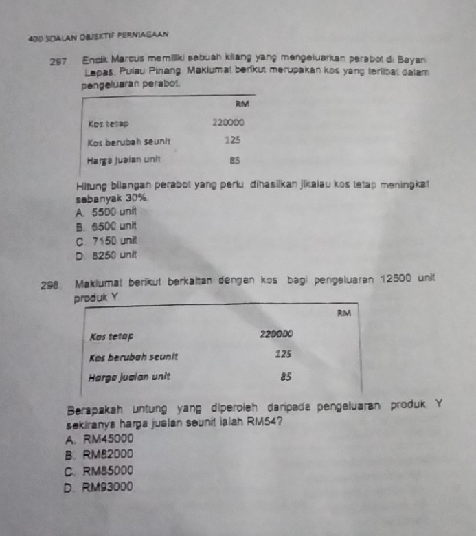 400 SOALAN OBjekTIF PERNiAGAAN
267 Encík Marcus memiliki sebuah kilang yang mengetuarkan perabol di Bayan
Lepas. Pulau Pinang: Maklumal berikut merupakan kos yang terlibat dalam
pengeluaran perabol.
Hitung biiangan perabot yang periu dihasilkan jikaiau kos tetap meningkat
sebanyak 30%
A. 5500 unit
B. 6500 unit
C. 7150 unit
D. B250 unit
298. Makiumat berikut berkaitan dengan kos bagi pengeluaran 12500 unit
Berapakah untung yang diperoieh daripada pengeluaran produk Y
sekiranya harga jualan sounit ialah RM54?
A. RM45000
B. RM82000
C. RM85000
D. RM93000