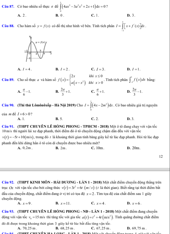 Có bao nhiêu số thực a để ∈tlimits _0^(1(4ax^3)-3a^2x^2+2x+1)dx=0 ?
A. 2 . B. 0 . C. 1. D. 3 .
Câu 88. Cho hàm số y=f(x) có d_0^(1 thị như hình vẽ bên. Tính tích phân I=∈tlimits _(-1)^3[x+f'(x)]dx.
A. I=4. B. I=2. C. I=3. D. I=1.
Câu 89. Cho số thực a và hàm số f(x)=beginarray)l 2x a(x-x^2)endarray. beginarrayr khix≤ 0 khix>0endarray. Tính tích phân ∈t _(-1)^1f(x)dx bằng:
A.  a/6 -1. B.  2a/3 +1. C.  a/6 +1. D.  2a/3 -1.
Câu 90. (Thi thử Lômônôxốp - Hà Nội 2019) Cho I=∈tlimits _0^(1(4x-2m^2))dx. Có bao nhiêu giá trị nguyên
của m đề I+6>0 ?
A. 1. B. 5. C. 2. D. 3.
Câu 91. (THPT CHUYÊN LÊ HÒNG PHONG - TPHCM - 2018) Một ô tô đang chạy với vận tốc
10m/s thì người lái xe đạp phanh, thời điểm đó ô tô chuyển động chậm dần đều với vận tốc
v(t)=-5t+10(m/s) , trong đó t là khoảng thời gian tính băng giây kể từ lúc đạp phanh. Hỏi từ lúc đạp
phanh đến khi dừng hằn ô tô còn di chuyển được bao nhiêu mét?
A. 0,2m . B. 2m . C. 10m. D. 20m.
12
Câu 92. (THPT KINH MÔN - HẢI DƯƠNG - LÀN 1 - 2018) Một chất điểm chuyển động thẳng trên
trục Ox với vận tốc cho bởi công thức v(t)=3t^2+6t (m / s) (1 là thời gian). Biết rằng tại thời điểm bắt
đầu của chuyền động, chất điểm đang ở vị trí có tọa độ x=2. Tìm tọa độ của chất điểm sau 1 giây
chuyển động.
A. x=9. B. x=11. C. x=4. D. x=6.
Câu 93. (THPT CHUYÊN LÊ HÒNG PHONG - NĐ - LÀN 1 - 2018) Một chất điểm đang chuyển
động với vận tốc v_0=15m/s thì tăng tốc với gia tốc a(t)=t^2+4t(m/s^2). Tính quãng đường chất điểm
đó đi được trong khoảng thời gian 3 giây kể từ lúc bắt đầu tăng vận tốc.
A. 70,25 m . B. 68,25 m . C. 67,25 m . D. 69, 75 m .
c    ae