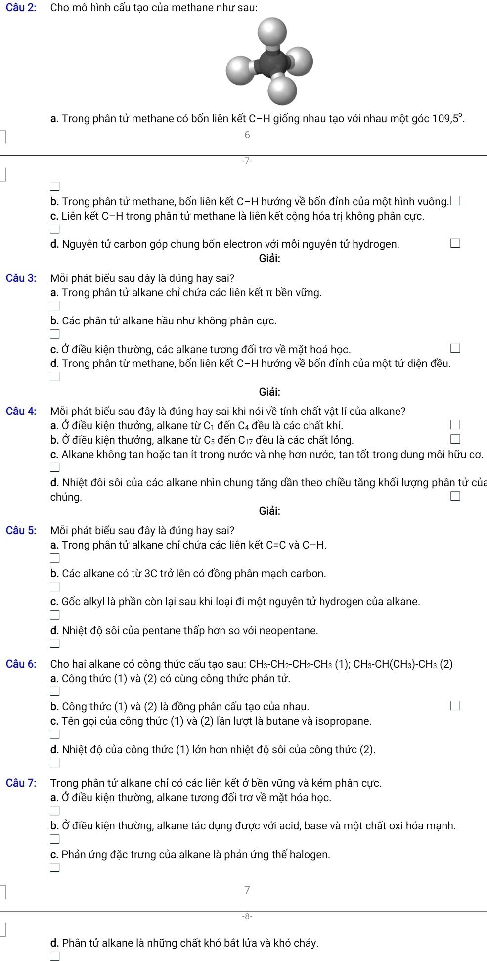 Cho mô hình cấu tạo của methane như sau:
a. Trong phân tử methane có bốn liên kết C-H giống nhau tạo với nhau một góc 109,5°.
6
b. Trong phân tử methane, bốn liên kết C-H hướng về bốn đỉnh của một hình vuông
c. Liên kết C-H trong phân tử methane là liên kết cộng hóa trị không phân cực.
d. Nguyên tử carbon góp chung bốn electron với mỗi nguyên tử hydrogen.
Giải:
Câu 3: Mỗi phát biểu sau đây là đúng hay sai?
a. Trong phân tử alkane chỉ chứa các liên kết π bền vững.
b. Các phân tử alkane hầu như không phân cực.
c. Ở điều kiện thường, các alkane tương đối trơ về mặt hoá học.
d. Trong phân từ methane, bốn liên kết C-H hướng về bốn đỉnh của một tứ diện đều.
Giải:
Câu 4: Mỗi phát biểu sau đây là đúng hay sai khi nói về tính chất vật lí của alkane?
a. Ở điều kiện thưởng, alkane từ C1 đến C₄ đều là các chất khí.
b. Ở điều kiện thưởng, alkane từ C₅ đến C₁7 đều là các chất lỏng.
c. Alkane không tan hoặc tan ít trong nước và nhẹ hơn nước, tan tốt trong dung môi hữu cơ.
d. Nhiệt đôi sôi của các alkane nhìn chung tăng dần theo chiều tăng khối lượng phân tử của
chúng.
Giải:
Câu 5: Mỗi phát biểu sau đây là đúng hay sai?
a. Trong phân tử alkane chỉ chứa các liên kết C=C và C-H.
b. Các alkane có từ 3C trở lên có đồng phân mạch carbon.
c. Gốc alkyl là phần còn lại sau khi loại đi một nguyên tử hydrogen của alkane.
d. Nhiệt độ sôi của pentane thấp hơn so với neopentane.
Câu 6: Cho hai alkane có công thức cấu tạo sau: CH₃-CH₂-CH₂-CH₃ (1); CH₃-CH(CH₃)-CH₃ (2)
a. Công thức (1) và (2) có cùng công thức phân tử.
b. Công thức (1) và (2) là đồng phân cấu tạo của nhau.
c. Tên gọi của công thức (1) và (2) lần lượt là butane và isopropane.
d. Nhiệt độ của công thức (1) lớn hơn nhiệt độ sôi của công thức (2).
Câu 7: Trong phân tử alkane chỉ có các liên kết ở bền vững và kém phân cực.
a. Ở điều kiện thường, alkane tương đối trơ về mặt hóa học.
b. Ở điều kiện thường, alkane tác dụng được với acid, base và một chất oxi hóa mạnh.
c. Phản ứng đặc trưng của alkane là phản ứng thế halogen.
d. Phân tử alkane là những chất khó bắt lửa và khó cháy.