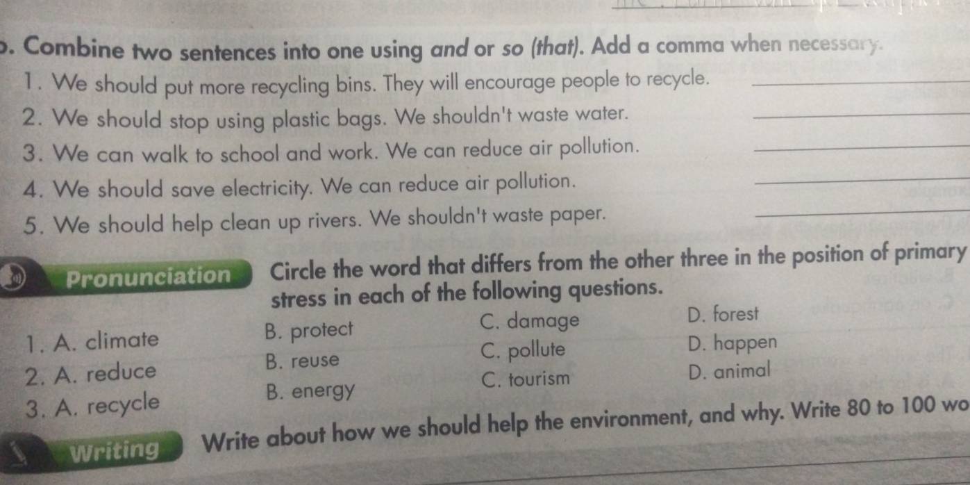 Combine two sentences into one using and or so (that). Add a comma when necessary.
1. We should put more recycling bins. They will encourage people to recycle._
2. We should stop using plastic bags. We shouldn't waste water._
3. We can walk to school and work. We can reduce air pollution._
_
_
4. We should save electricity. We can reduce air pollution.
5. We should help clean up rivers. We shouldn't waste paper.
Pronunciation Circle the word that differs from the other three in the position of primary
stress in each of the following questions.
C. damage D. forest
1. A. climate B. protect
B. reuse C. pollute
D. happen
2. A. reduce D. animal
C. tourism
3. A. recycle
B. energy
Writing Write about how we should help the environment, and why. Write 80 to 100 wo