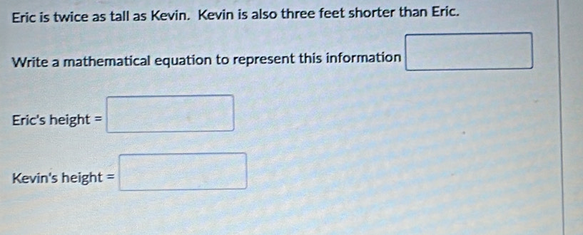 Eric is twice as tall as Kevin. Kevin is also three feet shorter than Eric. 
Write a mathematical equation to represent this information □ □
Eric's height =□
Kevin's height =□