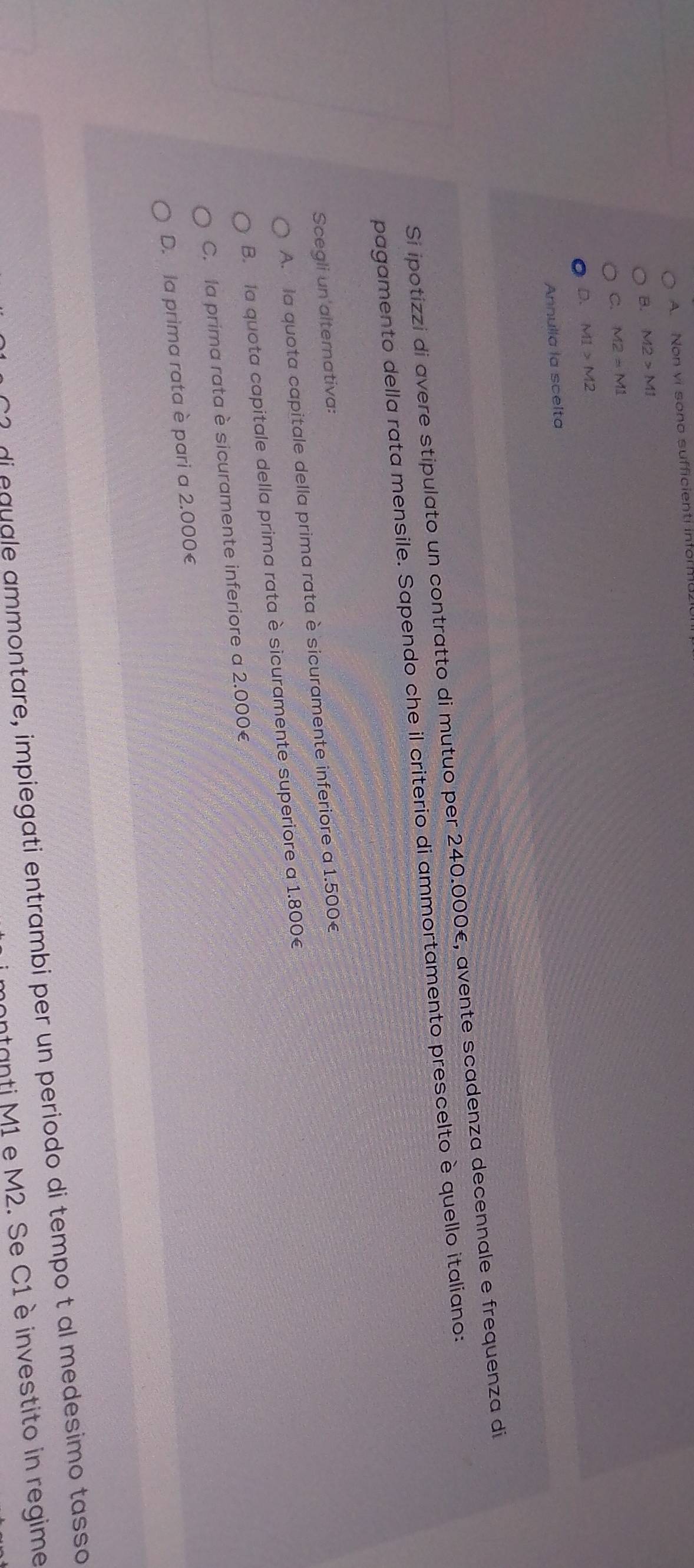A. Non vi sono sufficienti in18.
B. M2>M1
C. M2=M1
D. M1>M2
Annulla la scelta
Si ipotizzi di avere stipulato un contratto di mutuo per 240.000€, avente scadenza decennale e frequenza di
pagamento della rata mensile. Sapendo che il criterio di ammortamento prescelto è quello italiano:
Scegli un alternativa:
A. la quota capitale della prima rata è sicuramente inferiore a 1.500€
B. la quota capitale della prima rata è sicuramente superiore a 1.800€
C. la prima rata è sicuramente inferiore a 2.000€
D. la prima rata è pari a 2.000€
di equale ammontare, impiegati entrambi per un periodo di tempo t al medesimo tasso
ontanti M1 e M2. Se C1 è investito in regime