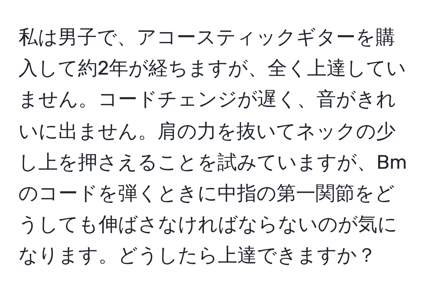 私は男子で、アコースティックギターを購入して約2年が経ちますが、全く上達していません。コードチェンジが遅く、音がきれいに出ません。肩の力を抜いてネックの少し上を押さえることを試みていますが、Bmのコードを弾くときに中指の第一関節をどうしても伸ばさなければならないのが気になります。どうしたら上達できますか？