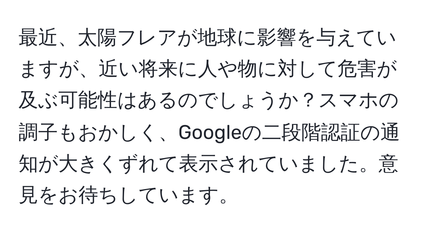 最近、太陽フレアが地球に影響を与えていますが、近い将来に人や物に対して危害が及ぶ可能性はあるのでしょうか？スマホの調子もおかしく、Googleの二段階認証の通知が大きくずれて表示されていました。意見をお待ちしています。