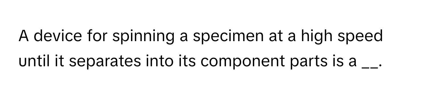 A device for spinning a specimen at a high speed until it separates into its component parts is a __.