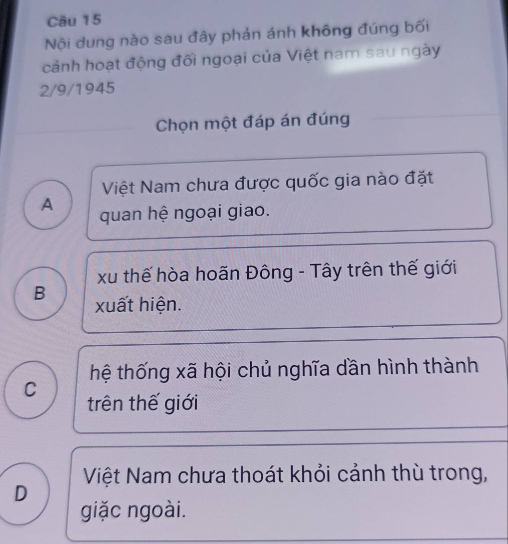 Nội dung nào sau đây phản ánh không đúng bối
cảnh hoạt động đối ngoại của Việt nam sau ngày
2/9/1945
Chọn một đáp án đúng
Việt Nam chưa được quốc gia nào đặt
A
quan hệ ngoại giao.
xu thế hòa hoãn Đông - Tây trên thế giới
B
xuất hiện.
thệ thống xã hội chủ nghĩa dần hình thành
C
trên thế giới
Việt Nam chưa thoát khỏi cảnh thù trong,
D
giặc ngoài.